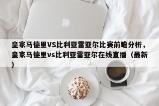 皇家马德里VS比利亚雷亚尔比赛前瞻分析，皇家马德里vs比利亚雷亚尔在线直播（最新）