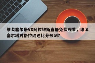 维戈塞尔塔VS阿拉维斯直播免费观看，维戈塞尔塔对格拉纳达比分预测？