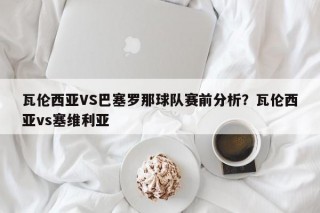 瓦伦西亚VS巴塞罗那球队赛前分析？瓦伦西亚vs塞维利亚