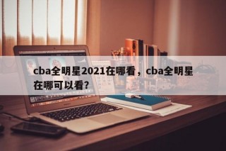 cba全明星2021在哪看，cba全明星在哪可以看？