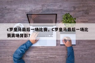 c罗皇马最后一场比赛，C罗皇马最后一场比赛离场背影？