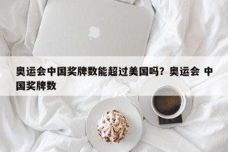 奥运会中国奖牌数能超过美国吗？奥运会 中国奖牌数