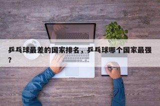 乒乓球最差的国家排名，乒乓球哪个国家最强？
