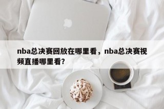 nba总决赛回放在哪里看，nba总决赛视频直播哪里看？