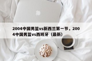 2004中国男篮vs新西兰第一节，2004中国男篮vs西班牙（最新）