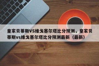 皇家贝蒂斯VS维戈塞尔塔比分预测，皇家贝蒂斯vs维戈塞尔塔比分预测最新（最新）
