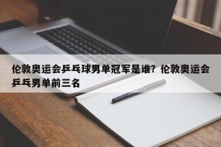 伦敦奥运会乒乓球男单冠军是谁？伦敦奥运会乒乓男单前三名