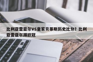 比利亚雷亚尔VS皇家贝蒂斯历史比分？比利亚雷亚尔踢欧冠