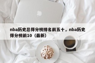 nba历史总得分榜排名前五十，nba历史得分榜前10（最新）