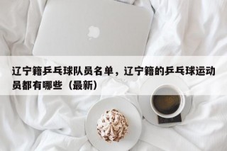 辽宁籍乒乓球队员名单，辽宁籍的乒乓球运动员都有哪些（最新）