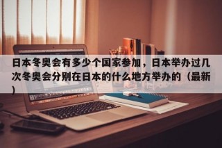 日本冬奥会有多少个国家参加，日本举办过几次冬奥会分别在日本的什么地方举办的（最新）