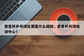 奥星杯乒乓球比赛是什么级别，奥星乒乓球培训中心？
