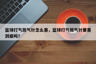篮球打气筒气针怎么塞，篮球打气筒气针要塞到底吗？