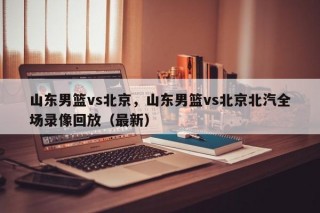 山东男篮vs北京，山东男篮vs北京北汽全场录像回放（最新）