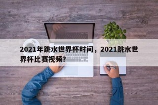 2021年跳水世界杯时间，2021跳水世界杯比赛视频？