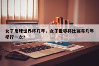 女子足球世界杯几年，女子世界杯比赛每几年举行一次？