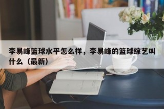 李易峰篮球水平怎么样，李易峰的篮球综艺叫什么（最新）
