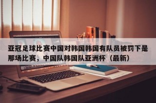 亚冠足球比赛中国对韩国韩国有队员被罚下是那场比赛，中国队韩国队亚洲杯（最新）