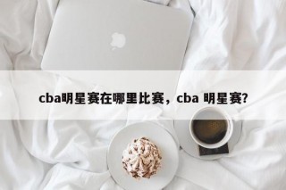 cba明星赛在哪里比赛，cba 明星赛？