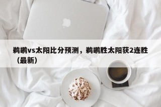 鹈鹕vs太阳比分预测，鹈鹕胜太阳获2连胜（最新）