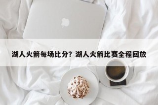 湖人火箭每场比分？湖人火箭比赛全程回放
