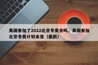 美国参加了2022北京冬奥会吗，美国参加北京冬奥计划未变（最新）