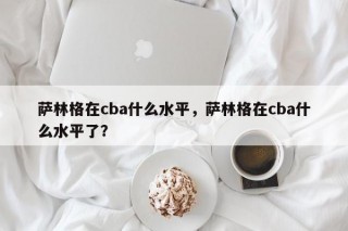 萨林格在cba什么水平，萨林格在cba什么水平了？