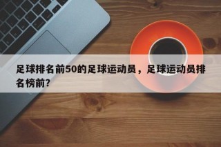 足球排名前50的足球运动员，足球运动员排名榜前？