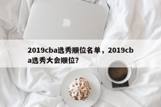 2019cba选秀顺位名单，2019cba选秀大会顺位？