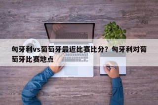 匈牙利vs葡萄牙最近比赛比分？匈牙利对葡萄牙比赛地点