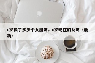 c罗换了多少个女朋友，c罗现在的女友（最新）