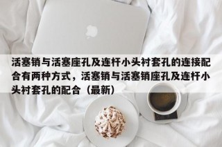 活塞销与活塞座孔及连杆小头衬套孔的连接配合有两种方式，活塞销与活塞销座孔及连杆小头衬套孔的配合（最新）