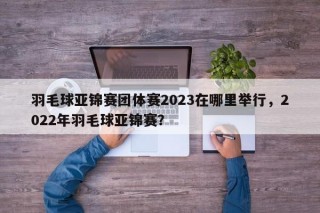 羽毛球亚锦赛团体赛2023在哪里举行，2022年羽毛球亚锦赛？