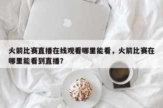 火箭比赛直播在线观看哪里能看，火箭比赛在哪里能看到直播？