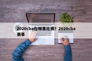 2020cba在哪里比赛？2020cba赛事