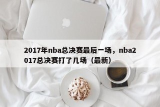 2017年nba总决赛最后一场，nba2017总决赛打了几场（最新）