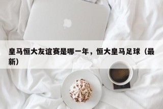 皇马恒大友谊赛是哪一年，恒大皇马足球（最新）