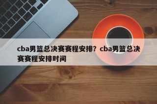 cba男篮总决赛赛程安排？cba男篮总决赛赛程安排时间