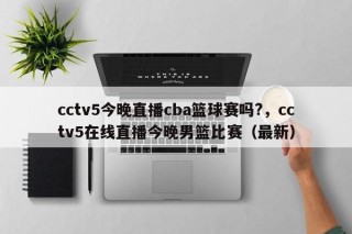 cctv5今晚直播cba篮球赛吗?，cctv5在线直播今晚男篮比赛（最新）