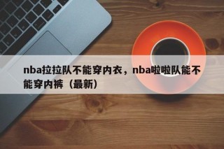nba拉拉队不能穿内衣，nba啦啦队能不能穿内裤（最新）