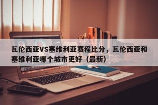 瓦伦西亚VS塞维利亚赛程比分，瓦伦西亚和塞维利亚哪个城市更好（最新）