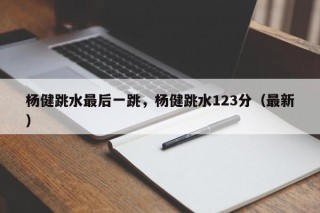 杨健跳水最后一跳，杨健跳水123分（最新）