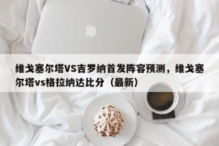 维戈塞尔塔VS吉罗纳首发阵容预测，维戈塞尔塔vs格拉纳达比分（最新）