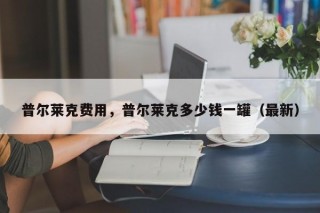 普尔莱克费用，普尔莱克多少钱一罐（最新）