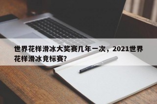 世界花样滑冰大奖赛几年一次，2021世界花样滑冰竞标赛？