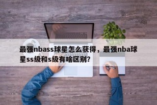 最强nbass球星怎么获得，最强nba球星ss级和s级有啥区别？