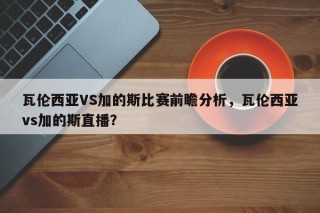 瓦伦西亚VS加的斯比赛前瞻分析，瓦伦西亚vs加的斯直播？