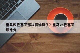 皇马和巴塞罗那决赛谁赢了？皇马vs巴塞罗那比分