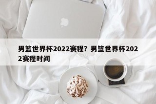 男篮世界杯2022赛程？男篮世界杯2022赛程时间