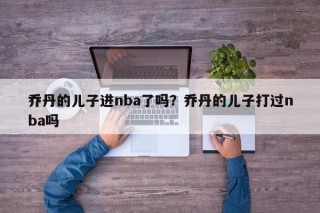 乔丹的儿子进nba了吗？乔丹的儿子打过nba吗